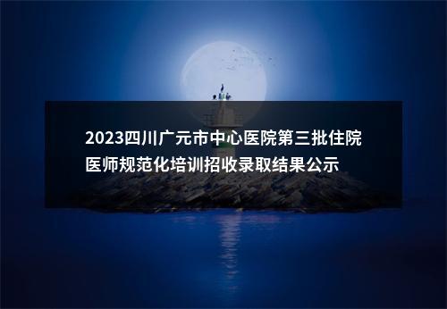 2023四川广元市中心医院第三批住院医师规范化培训招收录取结果公示 图片
