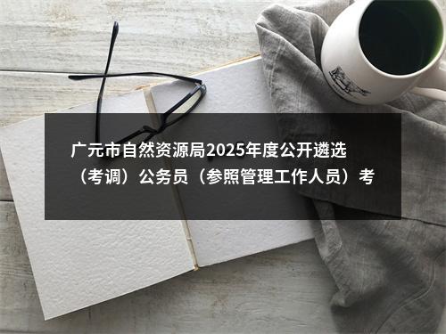 广元市自然资源局2025年度公开遴选（考调）公务员（参照管理工作人员）考试总成绩和考察有关事项的公告 图片